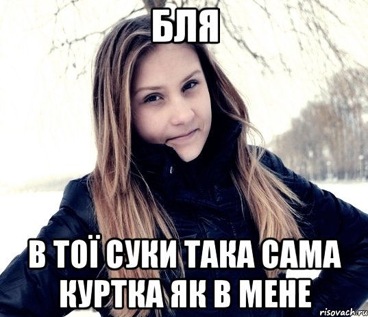 бля в тої суки така сама куртка як в мене