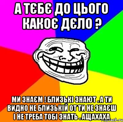 А ТЄБЄ ДО ЦЬОГО КАКОЄ ДЄЛО ? МИ ЗНАЄМ ! БЛИЗЬКІ ЗНАЮТ . А ТИ ВИДНО НЕ БЛИЗЬКІЙ ОТ ТИ НЕ ЗНАЄШ І НЕ ТРЕБА ТОБІ ЗНАТЬ . АЩАХАХА, Мем Тролль Адвайс