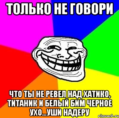 Только не говори Что ты не ревел над хатико, титаник и белый бим черное ухо...уши надеру, Мем Тролль Адвайс