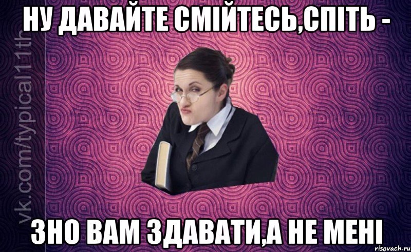 Ну давайте смійтесь,спіть - ЗНО вам здавати,а не мені