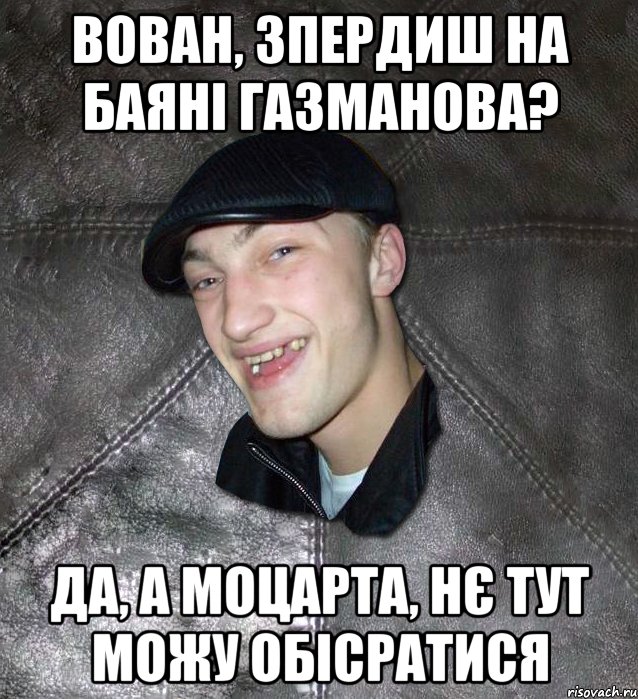 вован, зпердиш на баяні газманова? да, а моцарта, нє тут можу обісратися, Мем Тут Апасна