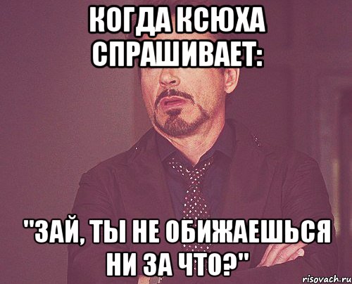 Когда Ксюха спрашивает: "Зай, ты не обижаешься ни за что?", Мем твое выражение лица