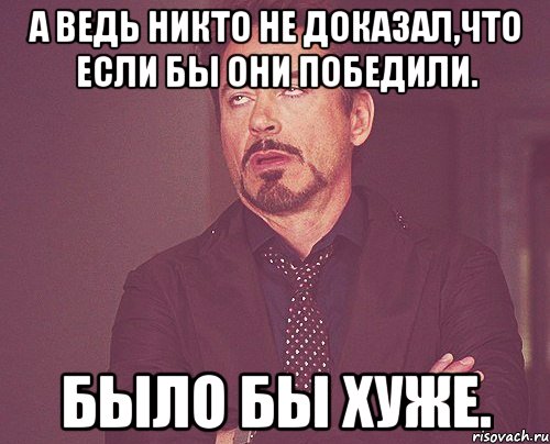 А ведь никто не доказал,что если бы они победили. Было бы хуже., Мем твое выражение лица