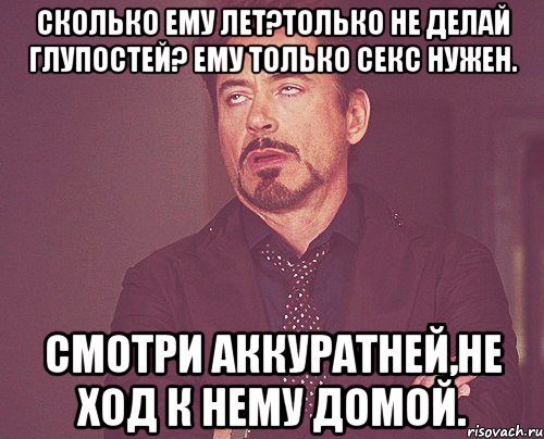 Сколько ему лет?Только не делай глупостей? Ему только секс нужен. Смотри аккуратней,не ход к нему домой., Мем твое выражение лица