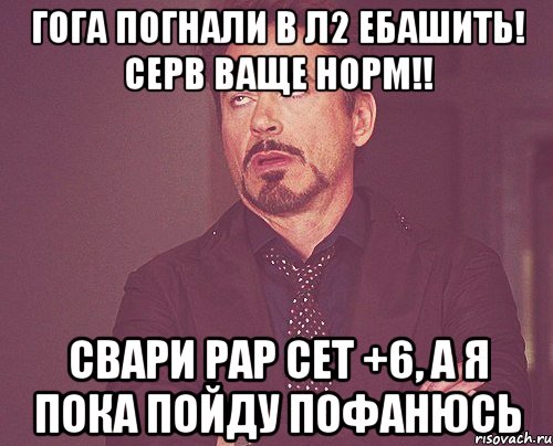 ГОГА ПОГНАЛИ В Л2 ЕБАШИТЬ! СЕРВ ВАЩЕ НОРМ!! СВАРИ РАР СЕТ +6, А Я ПОКА ПОЙДУ ПОФАНЮСЬ, Мем твое выражение лица