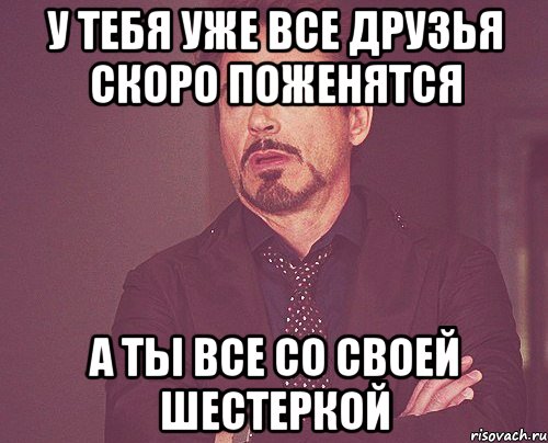 у тебя уже все друзья скоро поженятся а ты все со своей шестеркой, Мем твое выражение лица