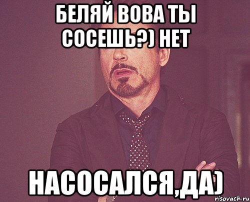 Беляй вова ты сосешь?) Нет Насосался,да), Мем твое выражение лица