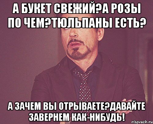 а букет свежий?а розы по чем?тюльпаны есть? а зачем вы отрываете?давайте завернем как-нибудь!, Мем твое выражение лица