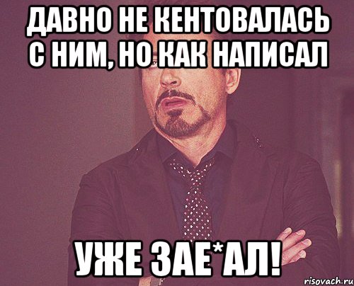 давно не кентовалась с ним, но как написал уже зае*ал!, Мем твое выражение лица