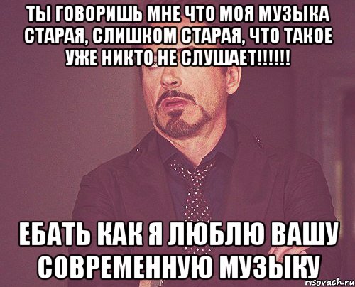 Ты говоришь мне что моя музыка старая, слишком старая, что такое уже никто не слушает!!!!!! Ебать как я люблю вашу современную музыку, Мем твое выражение лица