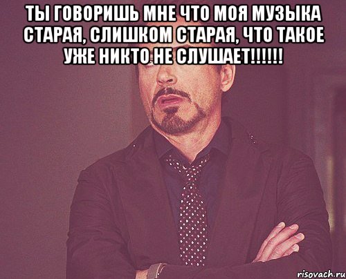 Ты говоришь мне что моя музыка старая, слишком старая, что такое уже никто не слушает!!!!!! , Мем твое выражение лица