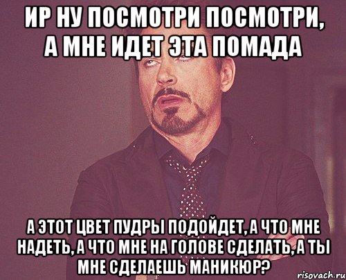 Ир ну посмотри посмотри, а мне идет эта помада а этот цвет пудры подойдет, а что мне надеть, а что мне на голове сделать, а ты мне сделаешь маникюр?, Мем твое выражение лица