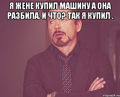 Я жене купил машину а она разбила. И что? Так я купил . , Мем твое выражение лица