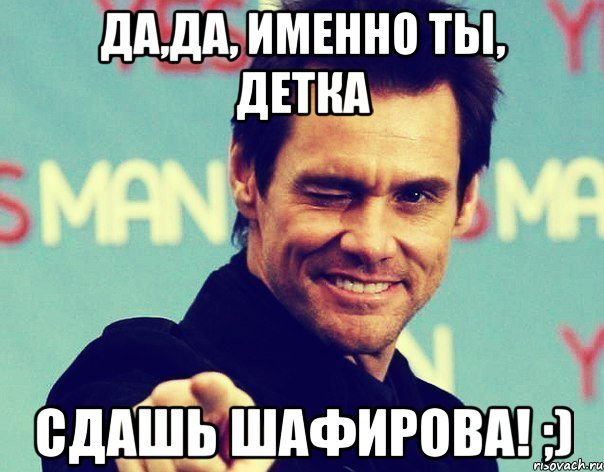 Да,да, именно ты, детка сдашь Шафирова! ;)