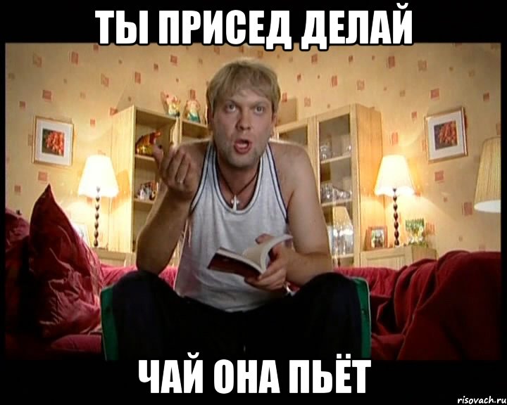 Ты присед делай чай она пьёт