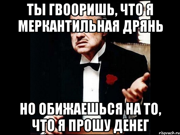 ты гвооришь, что я меркантильная дрянь но обижаешься на то, что я прошу денег