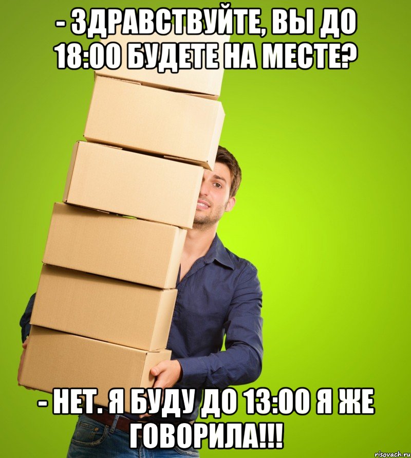 - здравствуйте, вы до 18:00 будете на месте? - Нет. Я буду до 13:00 я же ГОВОРИЛА!!!