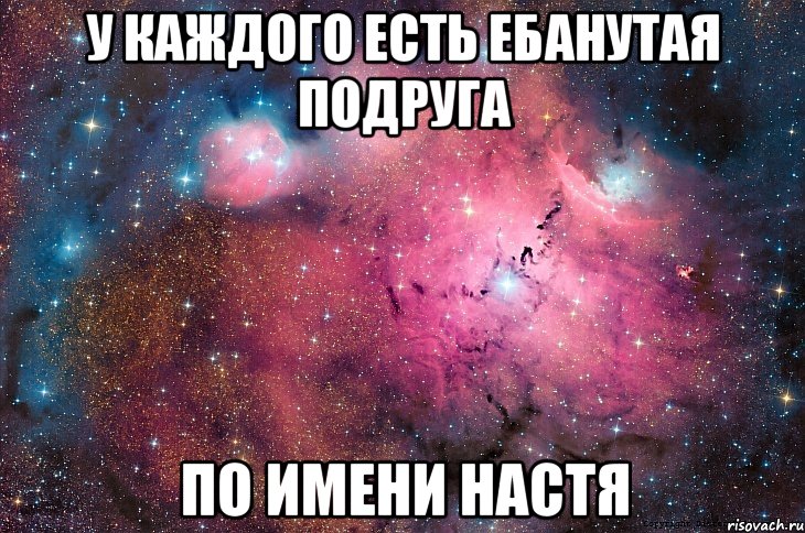 у каждого есть ебанутая подруга по имени настя