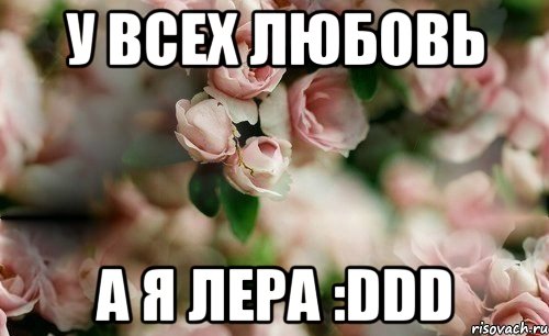 У ВСЕХ ЛЮБОВЬ А Я ЛЕРА :DDD