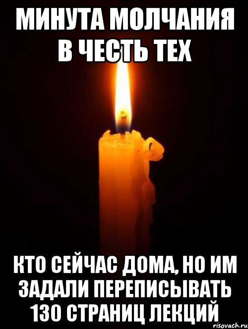 МИНУТА МОЛЧАНИЯ В ЧЕСТЬ ТЕХ КТО СЕЙЧАС ДОМА, НО ИМ ЗАДАЛИ ПЕРЕПИСЫВАТЬ 130 СТРАНИЦ ЛЕКЦИЙ