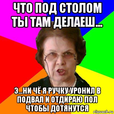 что под столом ты там делаеш... э...ни чё я ручку уронил в подвал и отдираю пол чтобы дотянутся, Мем Типичная училка