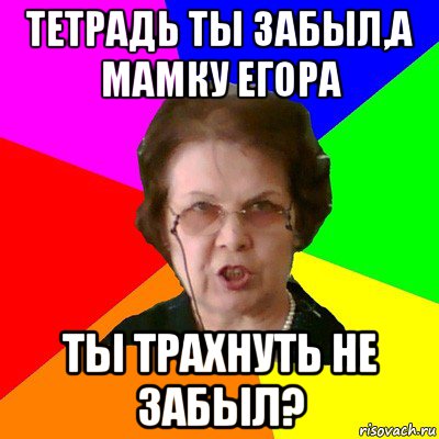 Тетрадь ты забыл,а мамку Егора Ты трахнуть не забыл?, Мем Типичная училка