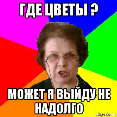 Где цветы ? Может я выйду не надолго, Мем Типичная училка