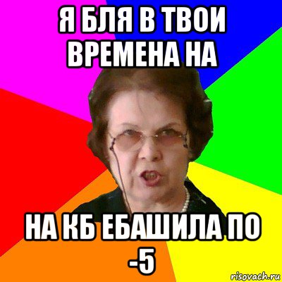 Я Бля в твои времена на НА КБ ЕБАШИЛА ПО -5, Мем Типичная училка