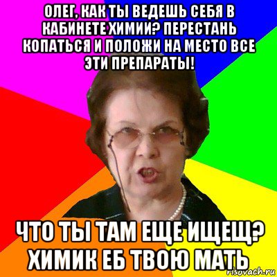 ОЛЕГ, КАК ТЫ ВЕДЕШЬ СЕБЯ В КАБИНЕТЕ ХИМИИ? ПЕРЕСТАНЬ КОПАТЬСЯ И ПОЛОЖИ НА МЕСТО ВСЕ ЭТИ ПРЕПАРАТЫ! ЧТО ТЫ ТАМ ЕЩЕ ИЩЕЩ? ХИМИК еб твою мать, Мем Типичная училка