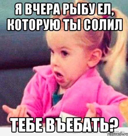 Я вчера рыбу ел, которую ты солил Тебе въебать?, Мем  Ты говоришь (девочка возмущается)