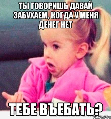 Ты говоришь давай забухаем, когда у меня денег нет Тебе въебать?, Мем  Ты говоришь (девочка возмущается)