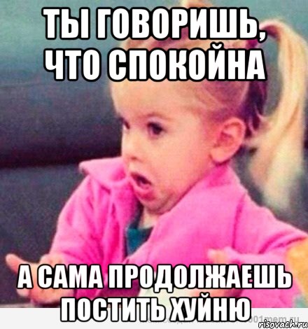 ты говоришь, что спокойна а сама продолжаешь постить хуйню, Мем  Ты говоришь (девочка возмущается)