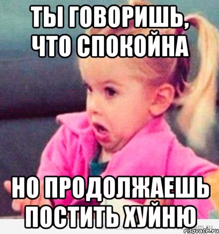 ты говоришь, что спокойна но продолжаешь постить хуйню, Мем  Ты говоришь (девочка возмущается)