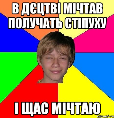 в дєцтві мічтав получать стіпуху і щас мічтаю