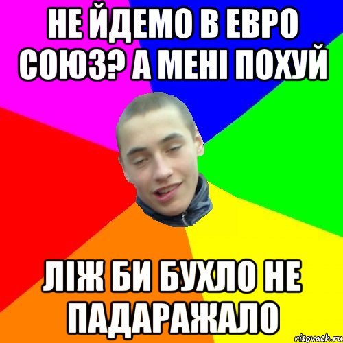 не йдемо в евро союз? а мені похуй ліж би бухло не падаражало
