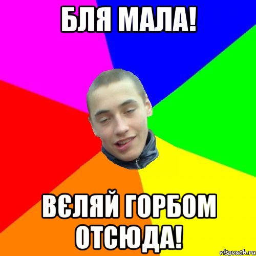 бля мала! Вєляй горбом отсюда!
