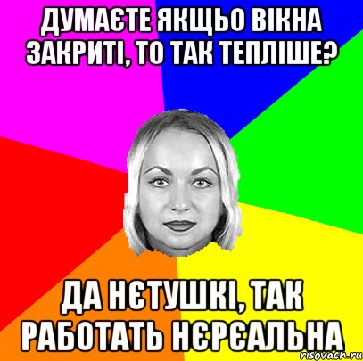 думаєте якщьо вікна закриті, то так тепліше? да нєтушкі, так работать нєрєальна