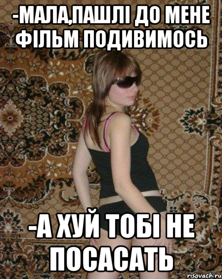 -Мала,пашлі до мене фільм подивимось -А хуй тобі не посасать