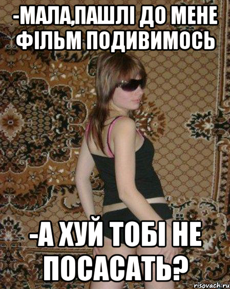 -Мала,пашлі до мене фільм подивимось -А хуй тобі не посасать?