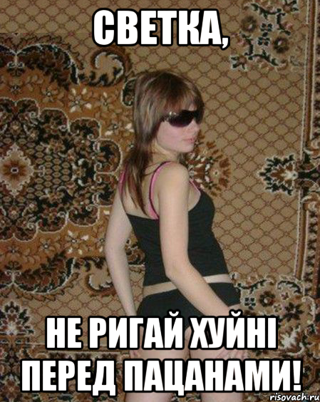 Светка, не ригай хуйні перед пацанами!