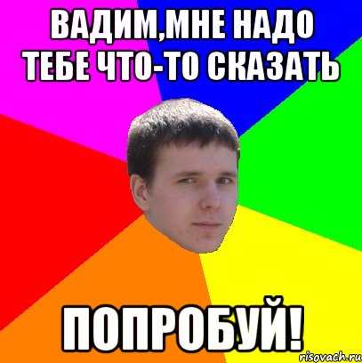 Вадим,мне надо тебе что-то сказать ПОПРОБУЙ!