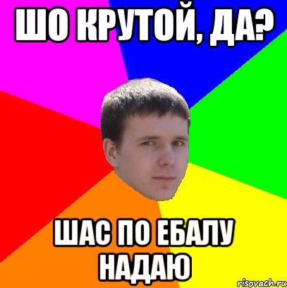 ШО КРУТОЙ, ДА? ШАС ПО ЕБАЛУ НАДАЮ