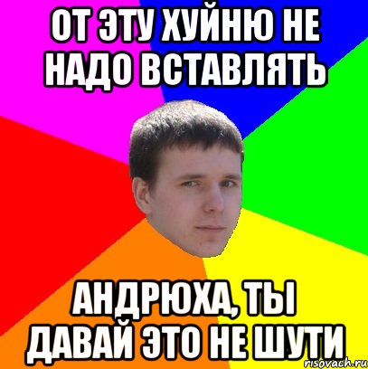 ОТ ЭТУ ХУЙНЮ НЕ НАДО ВСТАВЛЯТЬ АНДРЮХА, ТЫ ДАВАЙ ЭТО НЕ ШУТИ