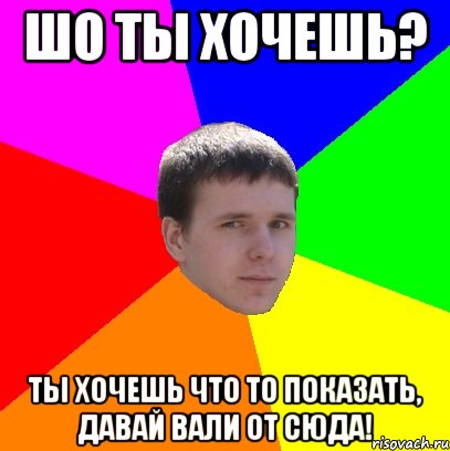 Шо ты хочешь? Ты хочешь что то показать, давай вали от сюда!