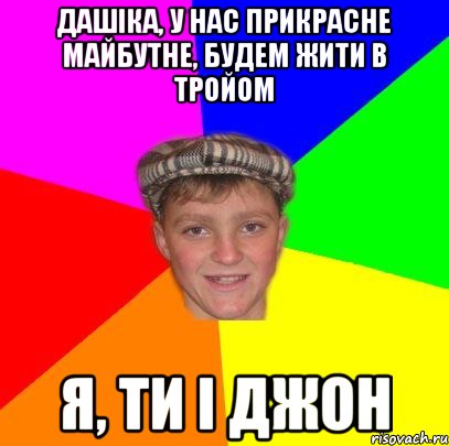 Дашіка, у нас прикрасне майбутне, будем жити в тройом Я, ТИ І ДЖОН