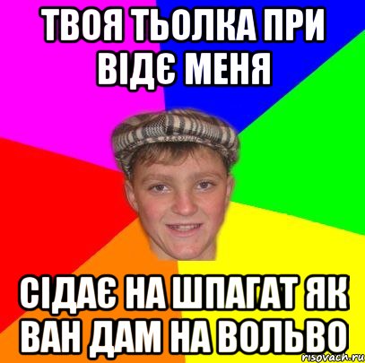 Твоя тьолка при відє меня сідає на шпагат як Ван Дам на Вольво