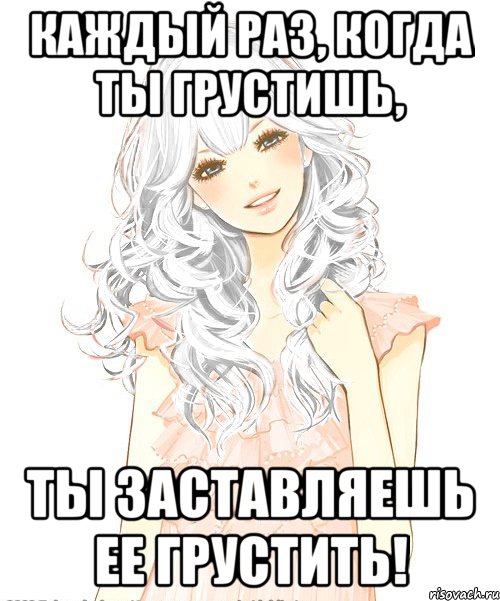Каждый раз, когда ты грустишь, Ты заставляешь ее грустить!