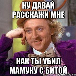 НУ ДАВАЙ РАССКАЖИ МНЕ КАК ТЫ УБИЛ МАМУКУ С БИТОЙ, Мем Ну давай расскажи (Вилли Вонка)