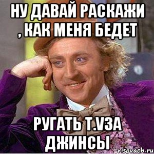 Ну давай раскажи , как меня бедет Ругать T.Vза джинсы, Мем Ну давай расскажи (Вилли Вонка)