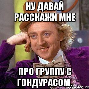 ну давай расскажи мне про группу с Гондурасом., Мем Ну давай расскажи (Вилли Вонка)